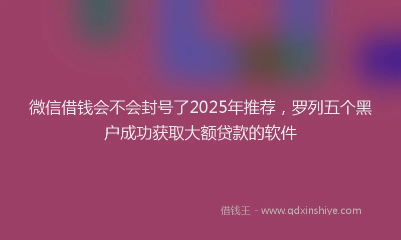 微信借钱会不会封号了2025年推荐，罗列五个黑户成功获取大额贷款的软件
