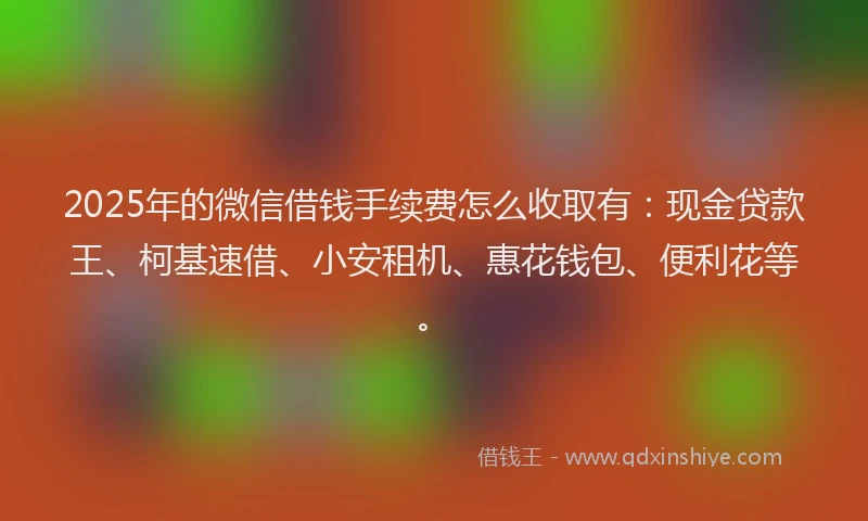 2025年的微信借钱手续费怎么收取有：现金贷款王、柯基速借、小安租机、惠花钱包、便利花等。