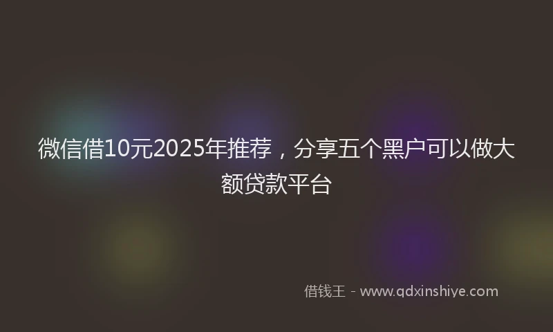 微信借10元2025年推荐，分享五个黑户可以做大额贷款平台