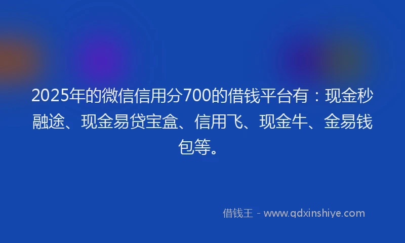 2025年的微信信用分700的借钱平台有：现金秒融途、现金易贷宝盒、信用飞、现金牛、金易钱包等。