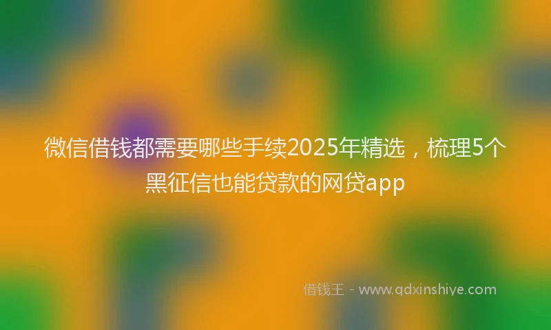 微信借钱都需要哪些手续2025年精选，梳理5个黑征信也能贷款的网贷app
