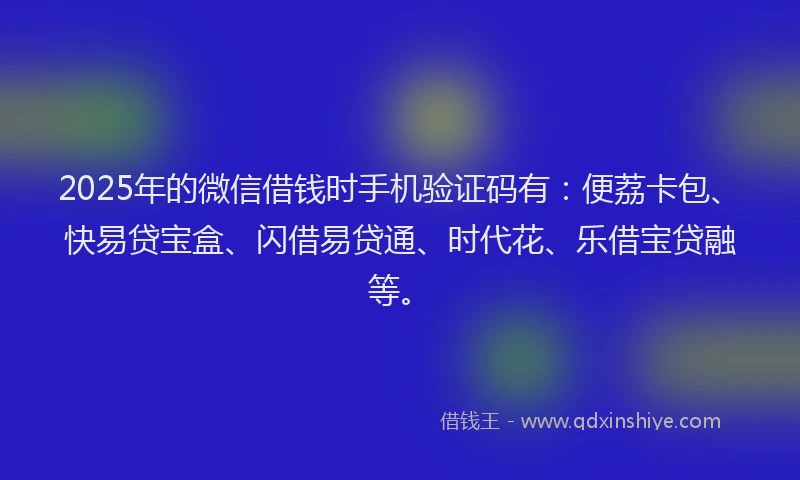 2025年的微信借钱时手机验证码有：便荔卡包、快易贷宝盒、闪借易贷通、时代花、乐借宝贷融等。
