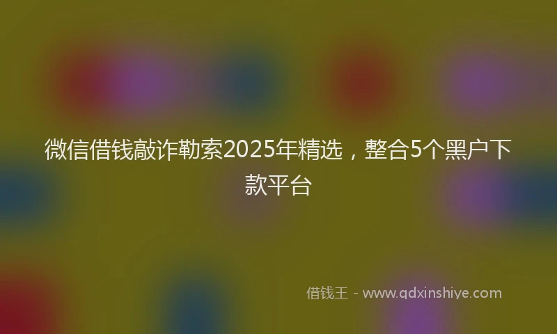 微信借钱敲诈勒索2025年精选，整合5个黑户下款平台