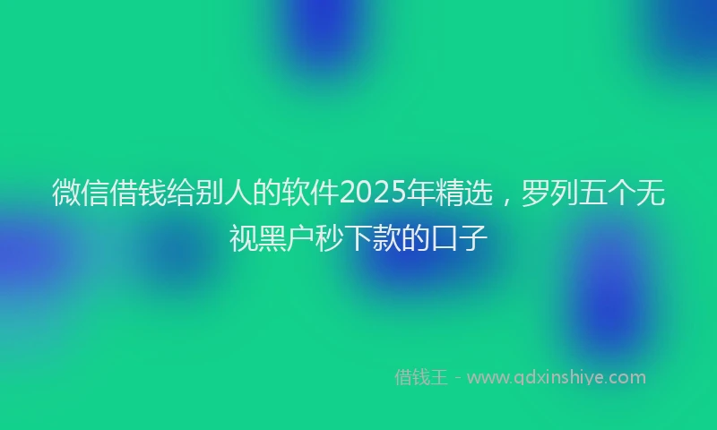 微信借钱给别人的软件2025年精选，罗列五个无视黑户秒下款的口子