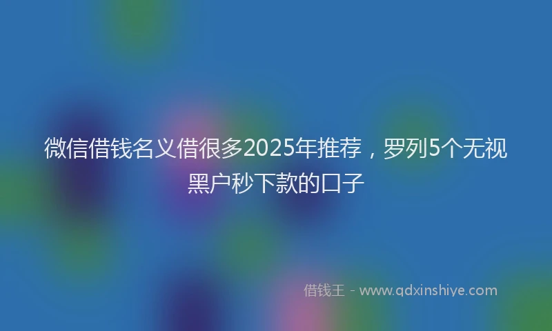 微信借钱名义借很多2025年推荐，罗列5个无视黑户秒下款的口子