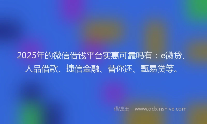 2025年的微信借钱平台实惠可靠吗有：e微贷、人品借款、捷信金融、替你还、甄易贷等。