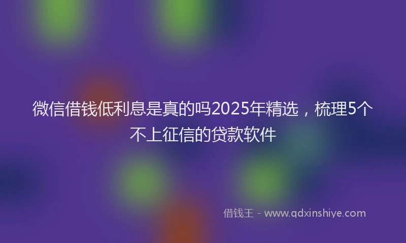 微信借钱低利息是真的吗2025年精选，梳理5个不上征信的贷款软件