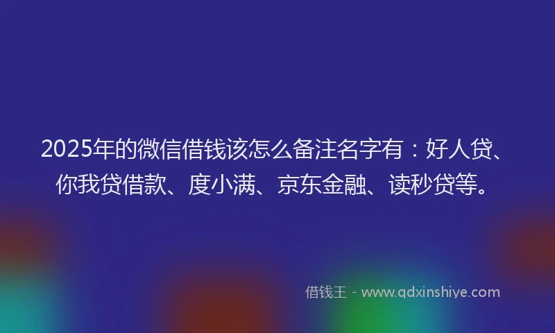 2025年的微信借钱该怎么备注名字有：好人贷、你我贷借款、度小满、京东金融、读秒贷等。