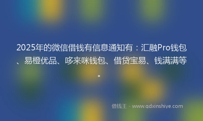 2025年的微信借钱有信息通知有：汇融Pro钱包、易橙优品、哆来咪钱包、借贷宝易、钱满满等。