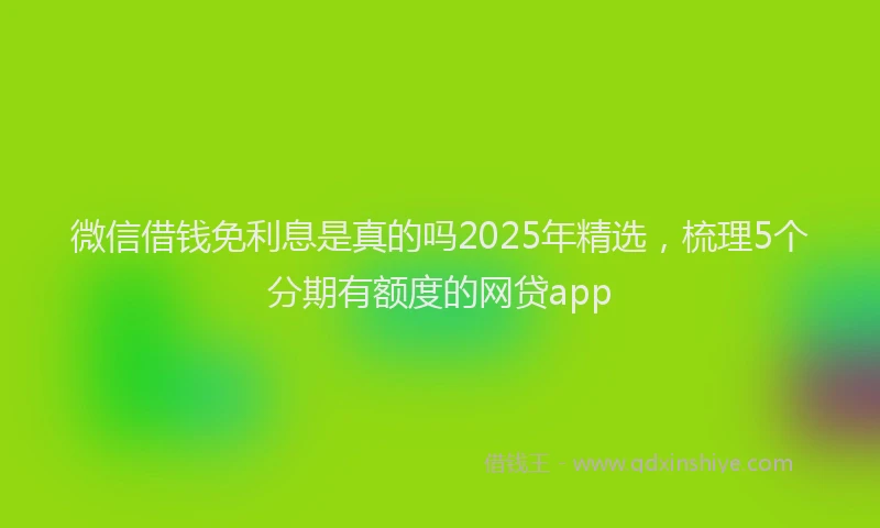 微信借钱免利息是真的吗2025年精选，梳理5个分期有额度的网贷app