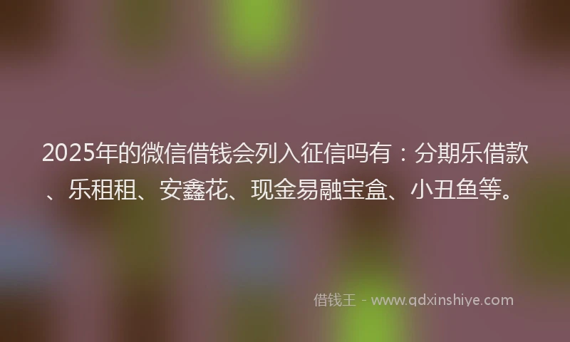 2025年的微信借钱会列入征信吗有：分期乐借款、乐租租、安鑫花、现金易融宝盒、小丑鱼等。