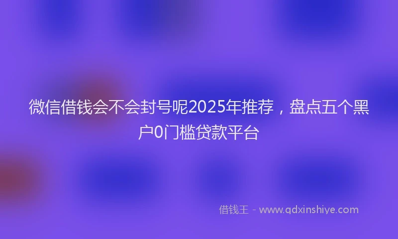 微信借钱会不会封号呢2025年推荐，盘点五个黑户0门槛贷款平台