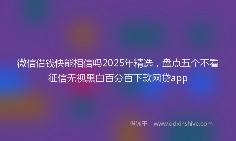 微信借钱快能相信吗2025年精选，盘点五个不看征信无视黑白百分百下款网贷app