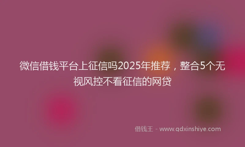 微信借钱平台上征信吗2025年推荐，整合5个无视风控不看征信的网贷