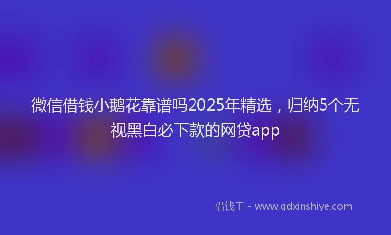 微信借钱小鹅花靠谱吗2025年精选，归纳5个无视黑白必下款的网贷app