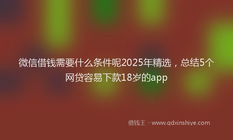 微信借钱需要什么条件呢2025年精选，总结5个网贷容易下款18岁的app
