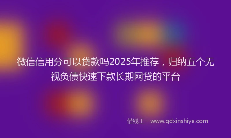 微信信用分可以贷款吗2025年推荐，归纳五个无视负债快速下款长期网贷的平台