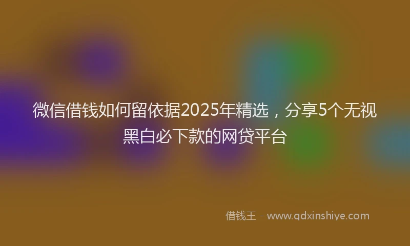 微信借钱如何留依据2025年精选，分享5个无视黑白必下款的网贷平台