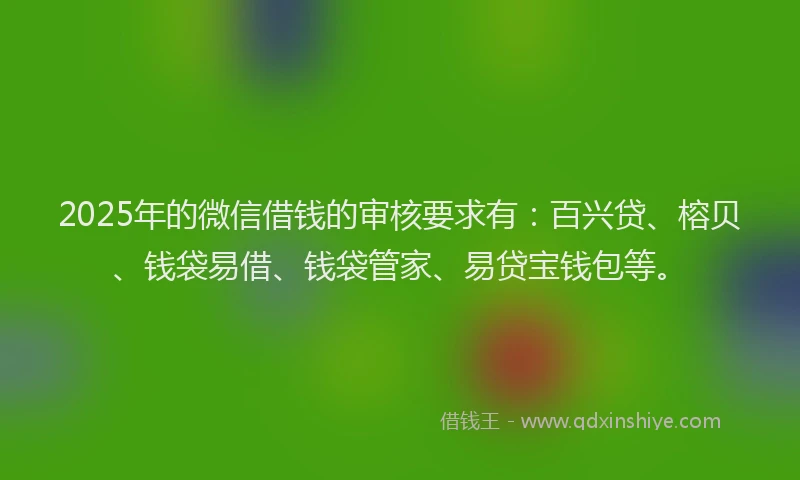 2025年的微信借钱的审核要求有：百兴贷、榕贝、钱袋易借、钱袋管家、易贷宝钱包等。