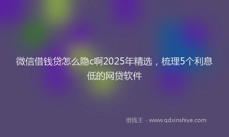 微信借钱贷怎么隐c啊2025年精选，梳理5个利息低的网贷软件