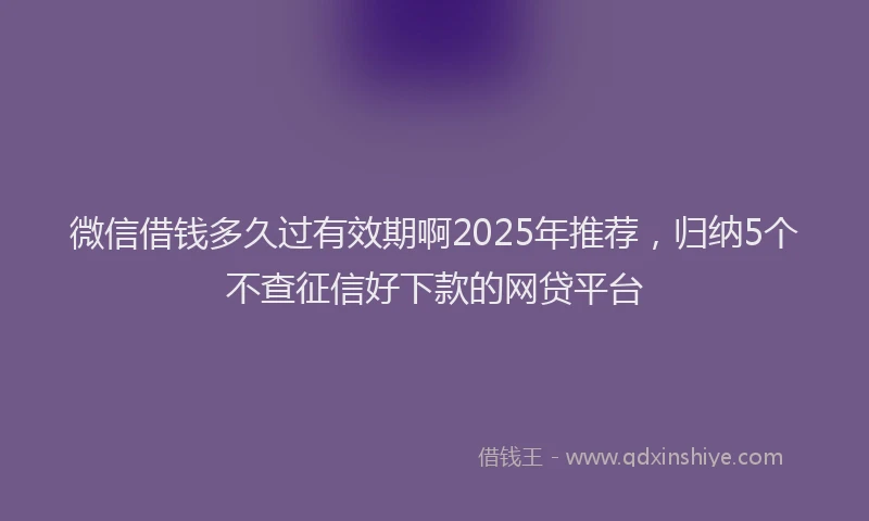 微信借钱多久过有效期啊2025年推荐，归纳5个不查征信好下款的网贷平台