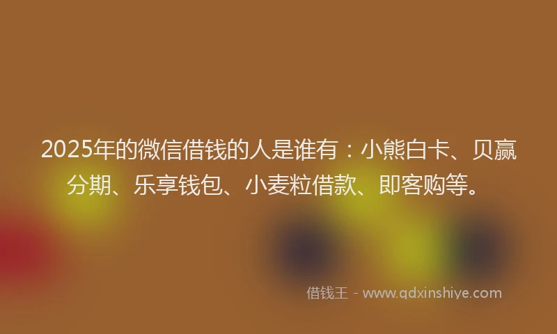 2025年的微信借钱的人是谁有：小熊白卡、贝赢分期、乐享钱包、小麦粒借款、即客购等。
