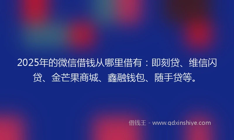 2025年的微信借钱从哪里借有：即刻贷、维信闪贷、金芒果商城、鑫融钱包、随手贷等。
