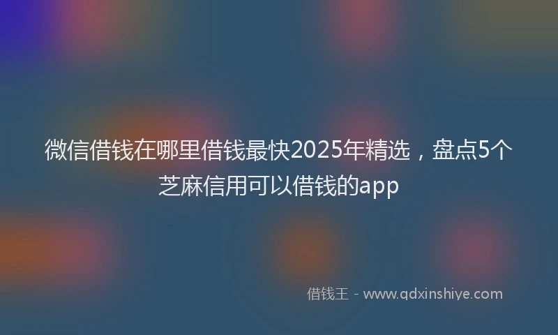 微信借钱在哪里借钱最快2025年精选，盘点5个芝麻信用可以借钱的app