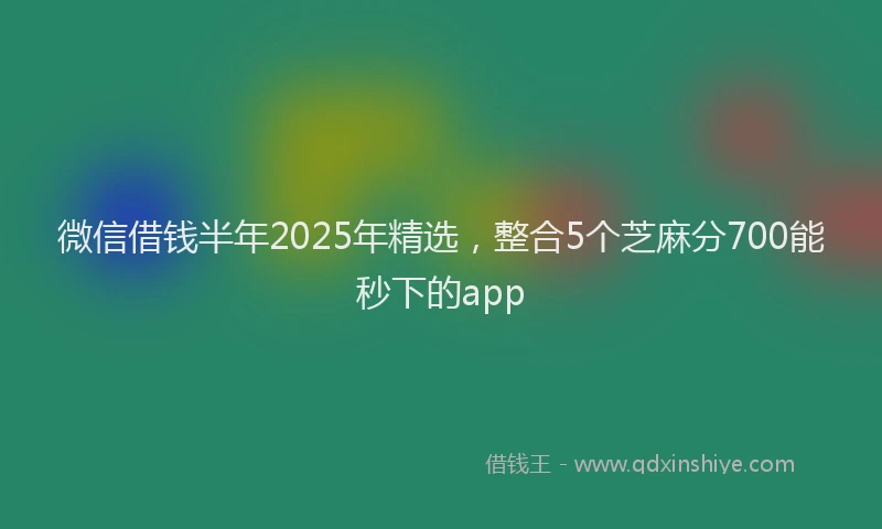 微信借钱半年2025年精选，整合5个芝麻分700能秒下的app