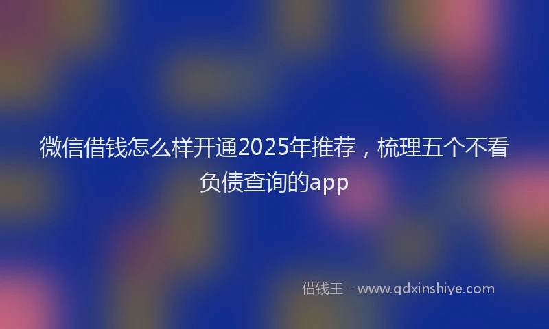 微信借钱怎么样开通2025年推荐，梳理五个不看负债查询的app