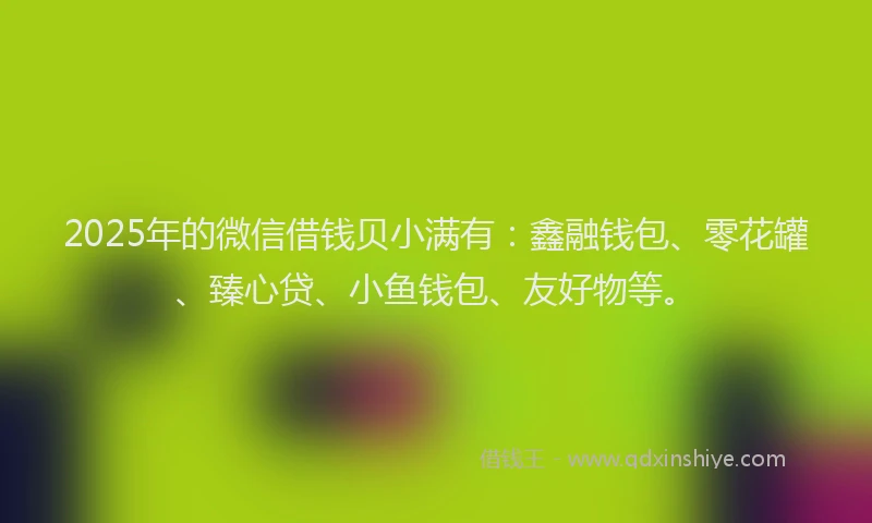 2025年的微信借钱贝小满有：鑫融钱包、零花罐、臻心贷、小鱼钱包、友好物等。