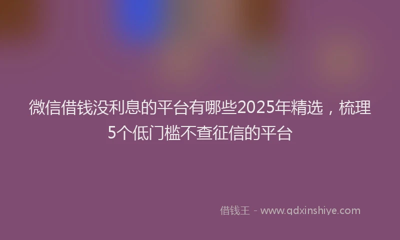 微信借钱没利息的平台有哪些2025年精选，梳理5个低门槛不查征信的平台