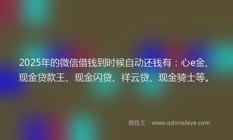 2025年的微信借钱到时候自动还钱有：心e金、现金贷款王、现金闪贷、祥云贷、现金骑士等。