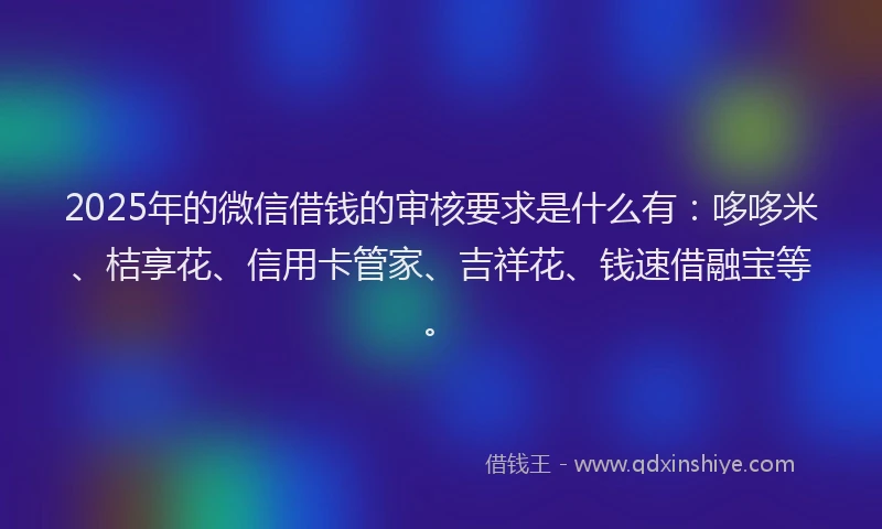 2025年的微信借钱的审核要求是什么有：哆哆米、桔享花、信用卡管家、吉祥花、钱速借融宝等。