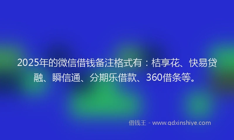2025年的微信借钱备注格式有：桔享花、快易贷融、瞬信通、分期乐借款、360借条等。