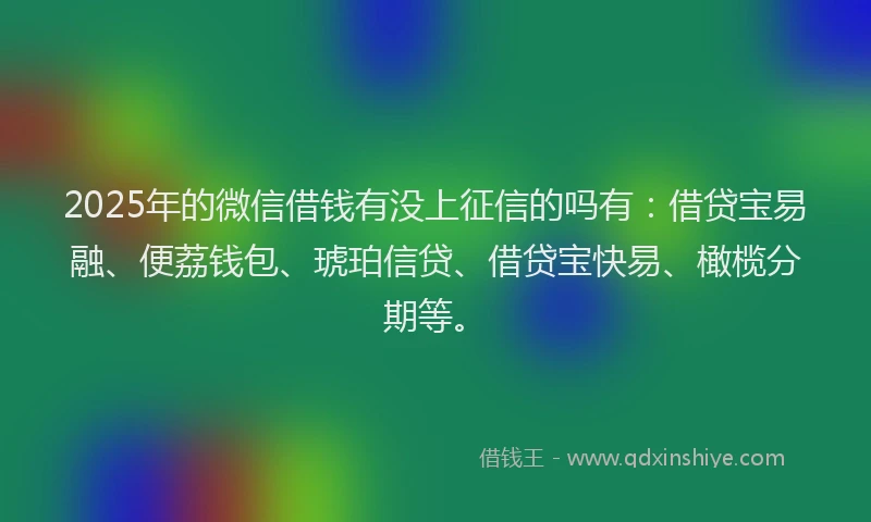 2025年的微信借钱有没上征信的吗有：借贷宝易融、便荔钱包、琥珀信贷、借贷宝快易、橄榄分期等。