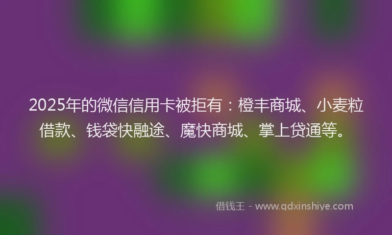 2025年的微信信用卡被拒有：橙丰商城、小麦粒借款、钱袋快融途、魔快商城、掌上贷通等。