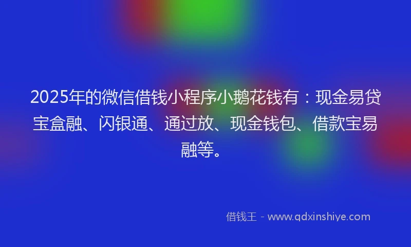 2025年的微信借钱小程序小鹅花钱有：现金易贷宝盒融、闪银通、通过放、现金钱包、借款宝易融等。