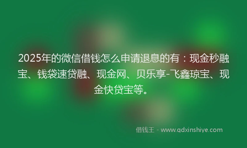 2025年的微信借钱怎么申请退息的有：现金秒融宝、钱袋速贷融、现金网、贝乐享-飞鑫琼宝、现金快贷宝等。
