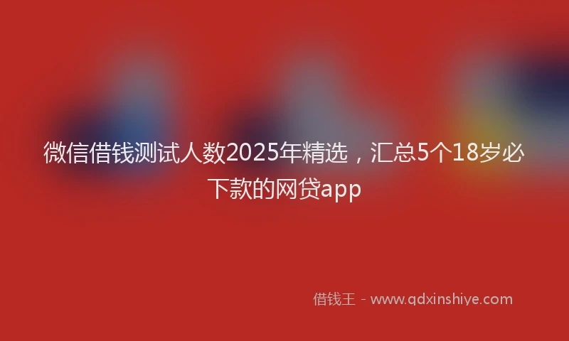 微信借钱测试人数2025年精选，汇总5个18岁必下款的网贷app
