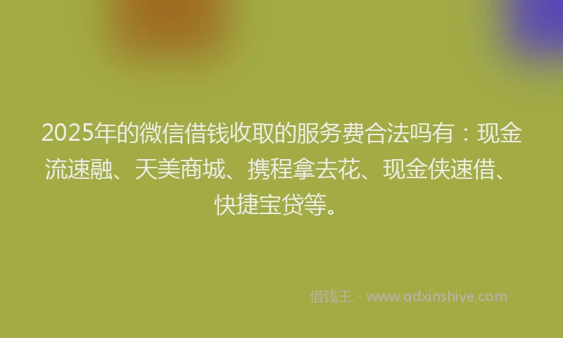 2025年的微信借钱收取的服务费合法吗有：现金流速融、天美商城、携程拿去花、现金侠速借、快捷宝贷等。