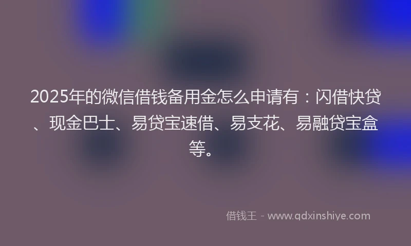 2025年的微信借钱备用金怎么申请有：闪借快贷、现金巴士、易贷宝速借、易支花、易融贷宝盒等。