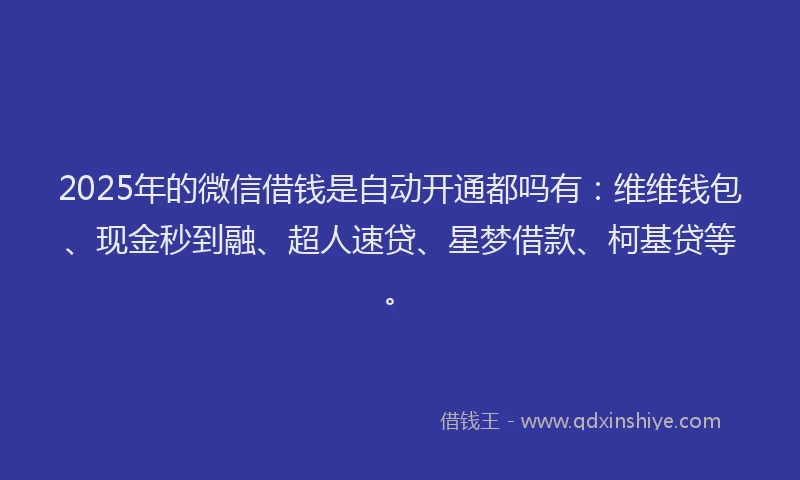 2025年的微信借钱是自动开通都吗有：维维钱包、现金秒到融、超人速贷、星梦借款、柯基贷等。