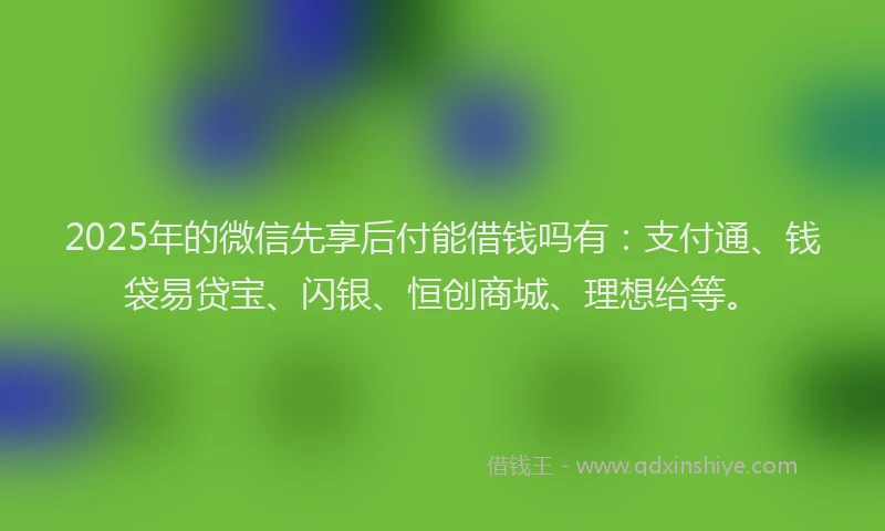 2025年的微信先享后付能借钱吗有：支付通、钱袋易贷宝、闪银、恒创商城、理想给等。