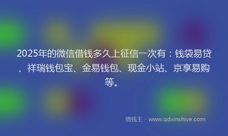 2025年的微信借钱多久上征信一次有：钱袋易贷、祥瑞钱包宝、金易钱包、现金小站、京享易购等。