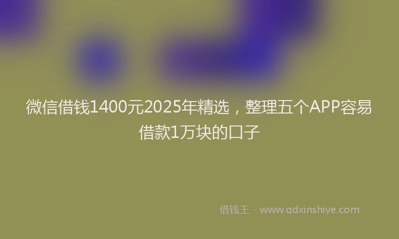 微信借钱1400元2025年精选，整理五个APP容易借款1万块的口子