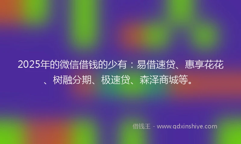 2025年的微信借钱的少有：易借速贷、惠享花花、树融分期、极速贷、森泽商城等。
