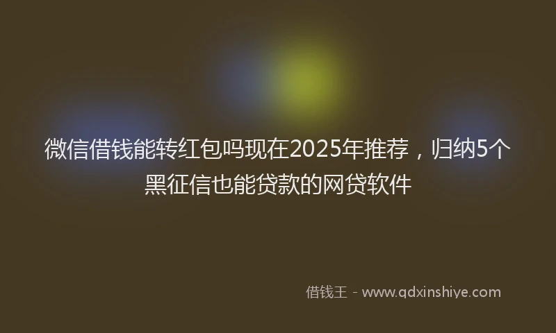 微信借钱能转红包吗现在2025年推荐，归纳5个黑征信也能贷款的网贷软件