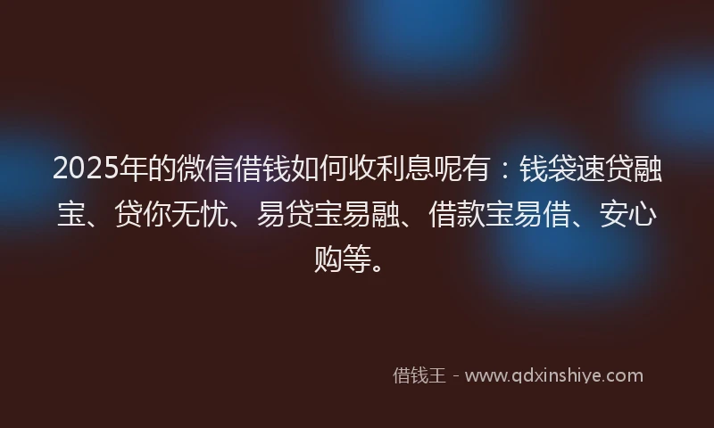 2025年的微信借钱如何收利息呢有：钱袋速贷融宝、贷你无忧、易贷宝易融、借款宝易借、安心购等。