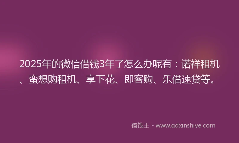 2025年的微信借钱3年了怎么办呢有：诺祥租机、蛮想购租机、享下花、即客购、乐借速贷等。